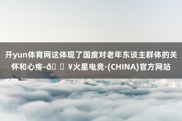 开yun体育网这体现了国度对老年东谈主群体的关怀和心疼-🔥火星电竞·(CHINA)官方网站