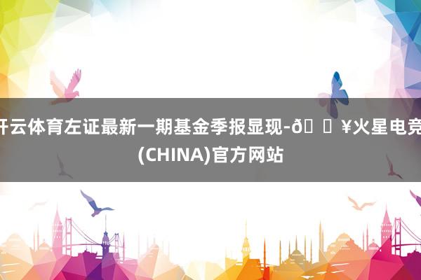 开云体育左证最新一期基金季报显现-🔥火星电竞·(CHINA)官方网站