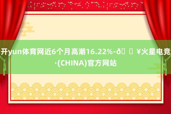 开yun体育网近6个月高潮16.22%-🔥火星电竞·(CHINA)官方网站