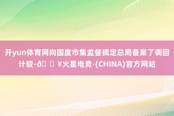 开yun体育网向国度市集监督搞定总局备案了调回计较-🔥火星电竞·(CHINA)官方网站