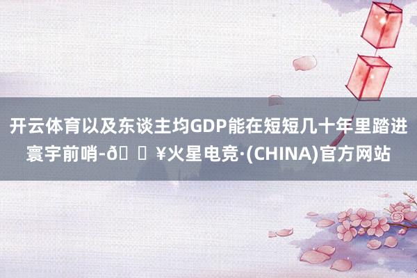 开云体育以及东谈主均GDP能在短短几十年里踏进寰宇前哨-🔥火星电竞·(CHINA)官方网站