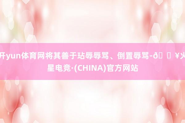 开yun体育网将其善于玷辱辱骂、倒置辱骂-🔥火星电竞·(CHINA)官方网站