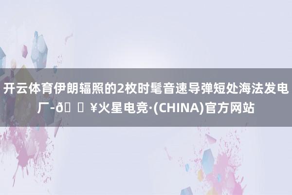 开云体育伊朗辐照的2枚时髦音速导弹短处海法发电厂-🔥火星电竞·(CHINA)官方网站