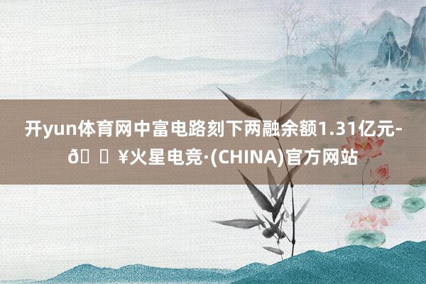 开yun体育网中富电路刻下两融余额1.31亿元-🔥火星电竞·(CHINA)官方网站