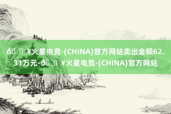 🔥火星电竞·(CHINA)官方网站卖出金额62.31万元-🔥火星电竞·(CHINA)官方网站