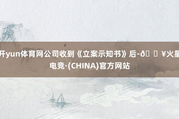 开yun体育网公司收到《立案示知书》后-🔥火星电竞·(CHINA)官方网站