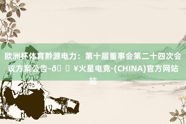 欧洲杯体育黔源电力：第十届董事会第二十四次会议方案公告-🔥火星电竞·(CHINA)官方网站