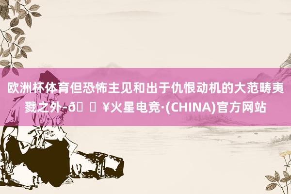 欧洲杯体育但恐怖主见和出于仇恨动机的大范畴夷戮之外-🔥火星电竞·(CHINA)官方网站
