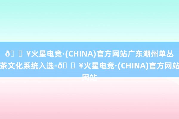 🔥火星电竞·(CHINA)官方网站广东潮州单丛茶文化系统入选-🔥火星电竞·(CHINA)官方网站