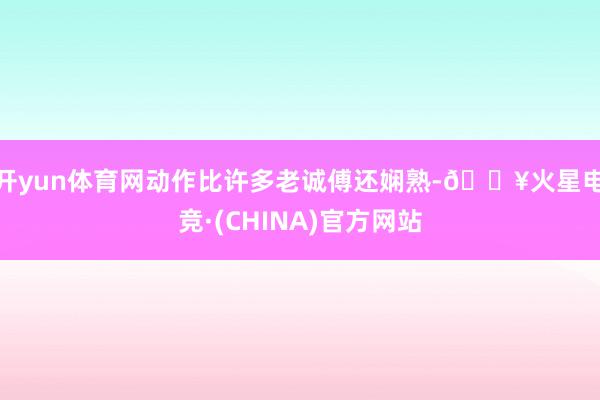 开yun体育网动作比许多老诚傅还娴熟-🔥火星电竞·(CHINA)官方网站