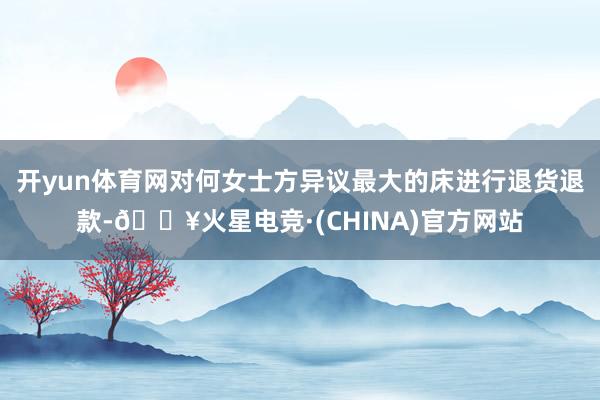 开yun体育网对何女士方异议最大的床进行退货退款-🔥火星电竞·(CHINA)官方网站
