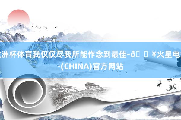 欧洲杯体育我仅仅尽我所能作念到最佳-🔥火星电竞·(CHINA)官方网站