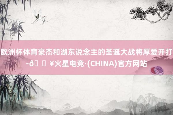 欧洲杯体育豪杰和湖东说念主的圣诞大战将厚爱开打-🔥火星电竞·(CHINA)官方网站