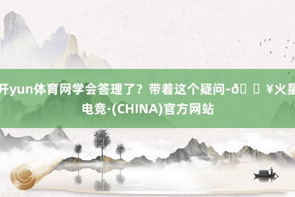 开yun体育网学会答理了？带着这个疑问-🔥火星电竞·(CHINA)官方网站