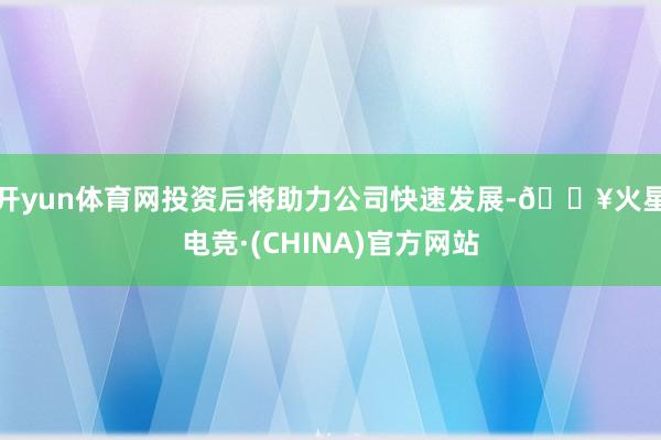 开yun体育网投资后将助力公司快速发展-🔥火星电竞·(CHINA)官方网站
