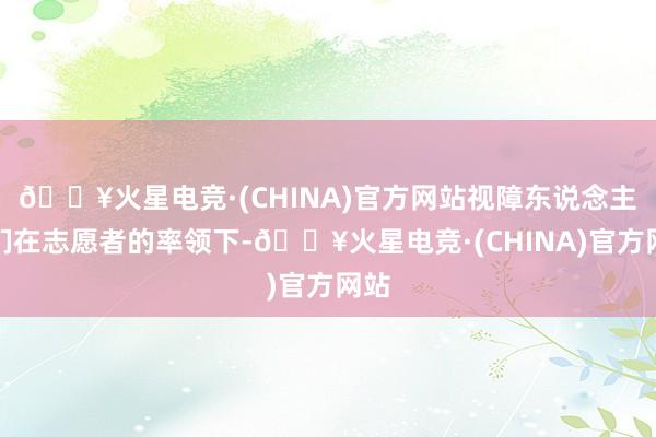 🔥火星电竞·(CHINA)官方网站视障东说念主士们在志愿者的率领下-🔥火星电竞·(CHINA)官方网站