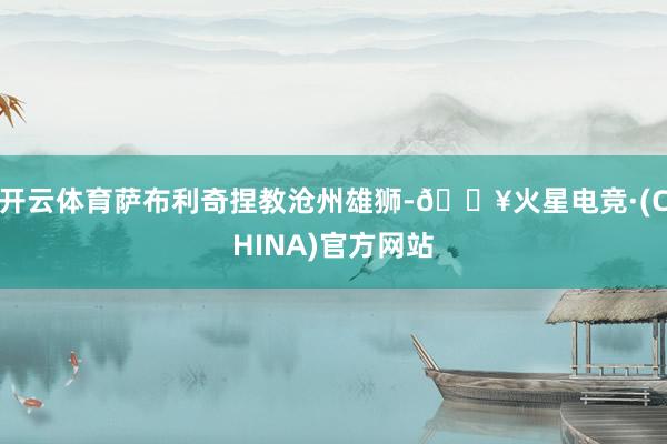 开云体育萨布利奇捏教沧州雄狮-🔥火星电竞·(CHINA)官方网站