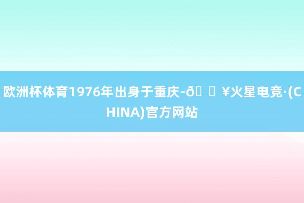 欧洲杯体育1976年出身于重庆-🔥火星电竞·(CHINA)官方网站