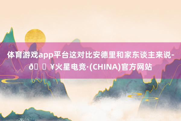 体育游戏app平台这对比安德里和家东谈主来说-🔥火星电竞·(CHINA)官方网站