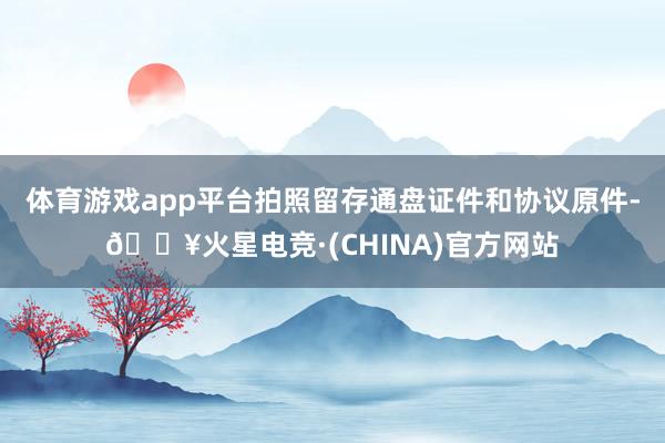 体育游戏app平台拍照留存通盘证件和协议原件-🔥火星电竞·(CHINA)官方网站