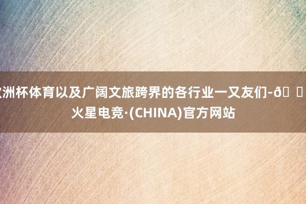 欧洲杯体育以及广阔文旅跨界的各行业一又友们-🔥火星电竞·(CHINA)官方网站