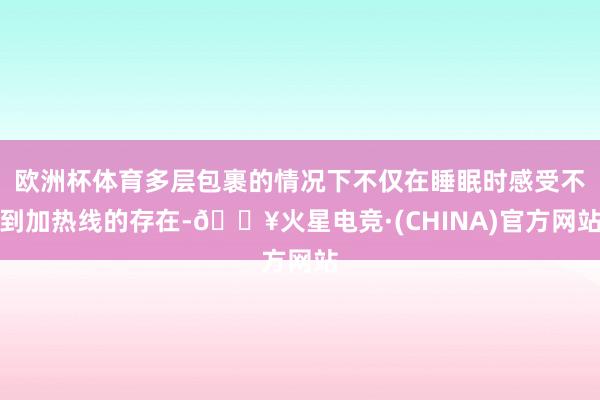 欧洲杯体育多层包裹的情况下不仅在睡眠时感受不到加热线的存在-🔥火星电竞·(CHINA)官方网站