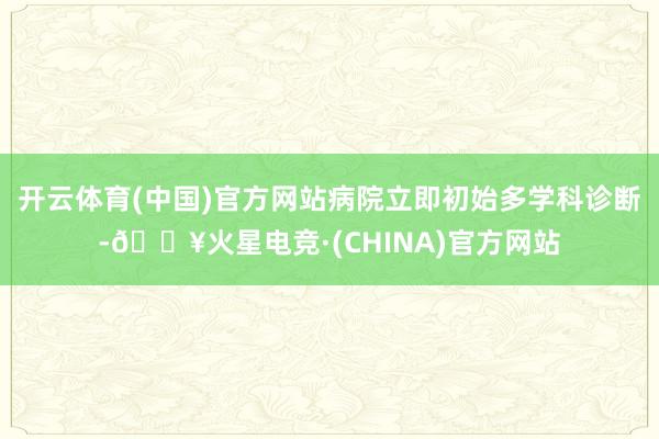 开云体育(中国)官方网站病院立即初始多学科诊断-🔥火星电竞·(CHINA)官方网站