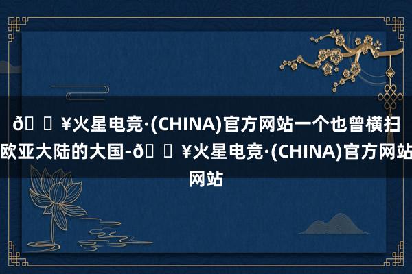 🔥火星电竞·(CHINA)官方网站一个也曾横扫欧亚大陆的大国-🔥火星电竞·(CHINA)官方网站