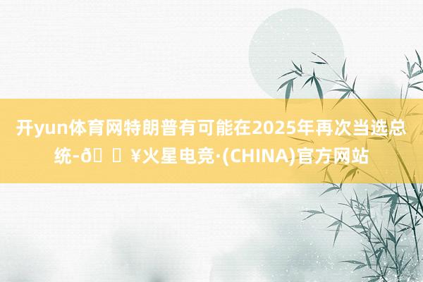 开yun体育网特朗普有可能在2025年再次当选总统-🔥火星电竞·(CHINA)官方网站