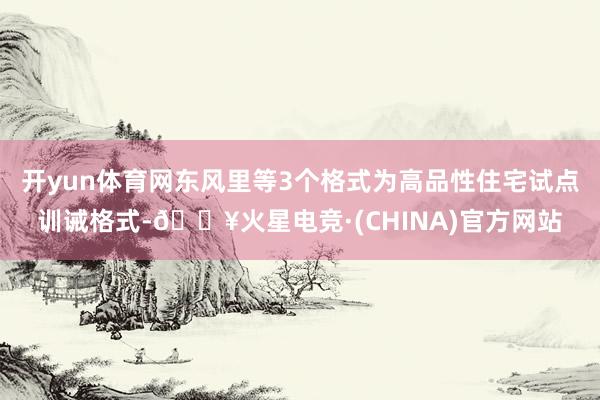 开yun体育网东风里等3个格式为高品性住宅试点训诫格式-🔥火星电竞·(CHINA)官方网站