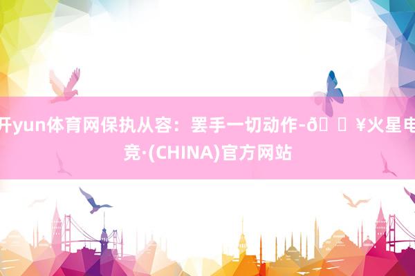 开yun体育网保执从容：罢手一切动作-🔥火星电竞·(CHINA)官方网站