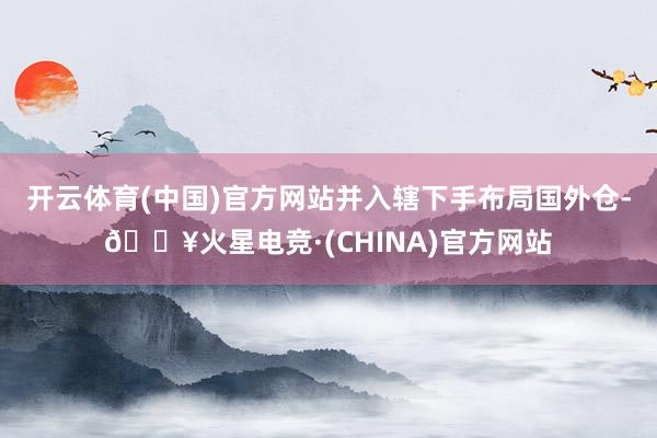 开云体育(中国)官方网站并入辖下手布局国外仓-🔥火星电竞·(CHINA)官方网站