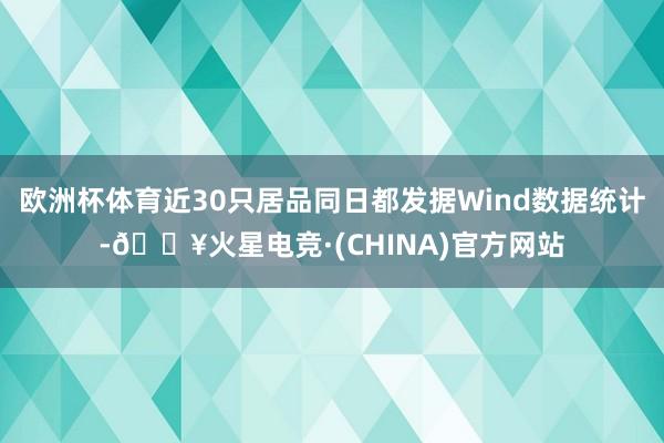 欧洲杯体育近30只居品同日都发据Wind数据统计-🔥火星电竞·(CHINA)官方网站