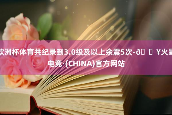 欧洲杯体育共纪录到3.0级及以上余震5次-🔥火星电竞·(CHINA)官方网站