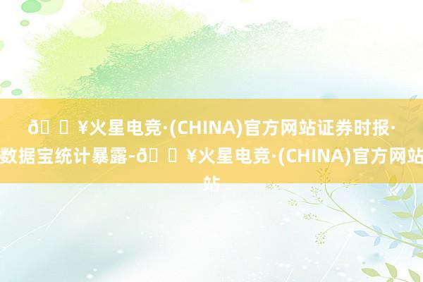 🔥火星电竞·(CHINA)官方网站　　证券时报·数据宝统计暴露-🔥火星电竞·(CHINA)官方网站