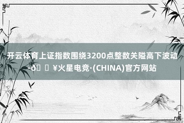 开云体育上证指数围绕3200点整数关隘高下波动-🔥火星电竞·(CHINA)官方网站