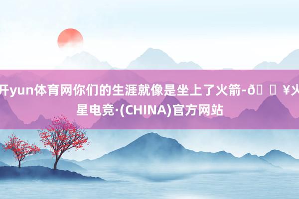 开yun体育网你们的生涯就像是坐上了火箭-🔥火星电竞·(CHINA)官方网站