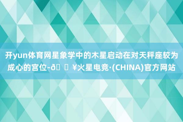 开yun体育网星象学中的木星启动在对天秤座较为成心的宫位-🔥火星电竞·(CHINA)官方网站