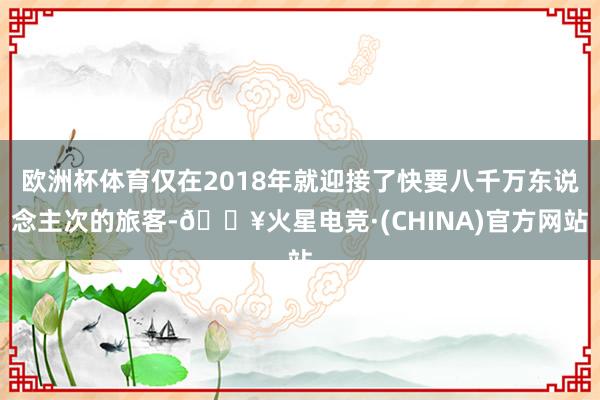 欧洲杯体育仅在2018年就迎接了快要八千万东说念主次的旅客-🔥火星电竞·(CHINA)官方网站