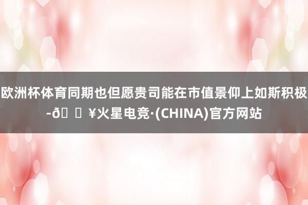欧洲杯体育同期也但愿贵司能在市值景仰上如斯积极-🔥火星电竞·(CHINA)官方网站