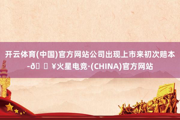 开云体育(中国)官方网站公司出现上市来初次赔本-🔥火星电竞·(CHINA)官方网站