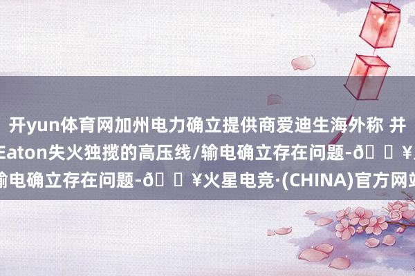 开yun体育网加州电力确立提供商爱迪生海外称 并未发现好意思国洛杉矶Eaton失火独揽的高压线/输电确立存在问题-🔥火星电竞·(CHINA)官方网站