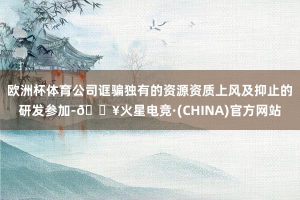 欧洲杯体育公司诓骗独有的资源资质上风及抑止的研发参加-🔥火星电竞·(CHINA)官方网站