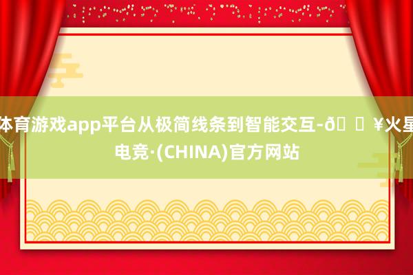 体育游戏app平台从极简线条到智能交互-🔥火星电竞·(CHINA)官方网站