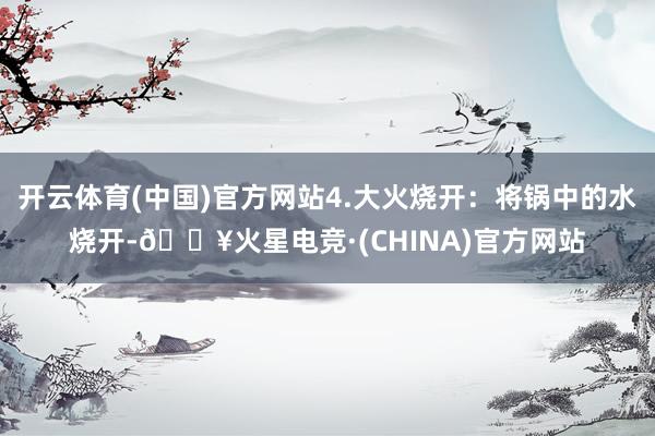 开云体育(中国)官方网站4.大火烧开：将锅中的水烧开-🔥火星电竞·(CHINA)官方网站
