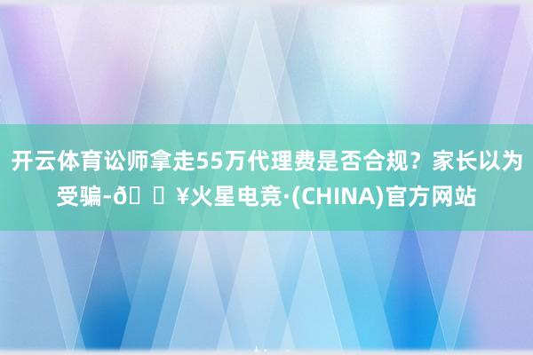 开云体育讼师拿走55万代理费是否合规？家长以为受骗-🔥火星电竞·(CHINA)官方网站
