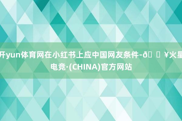 开yun体育网在小红书上应中国网友条件-🔥火星电竞·(CHINA)官方网站