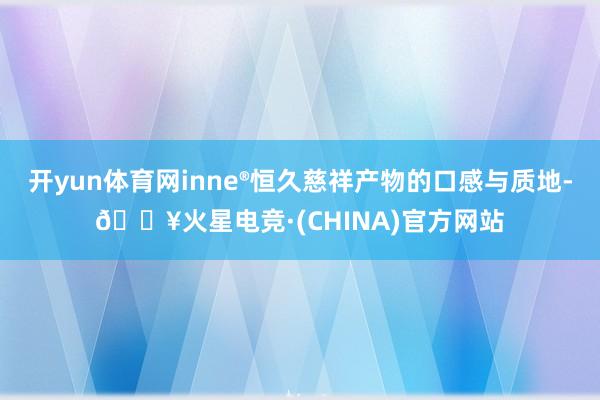 开yun体育网inne®恒久慈祥产物的口感与质地-🔥火星电竞·(CHINA)官方网站