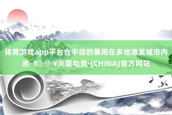 体育游戏app平台合手续的暴雨在多地激发城市内涝-🔥火星电竞·(CHINA)官方网站