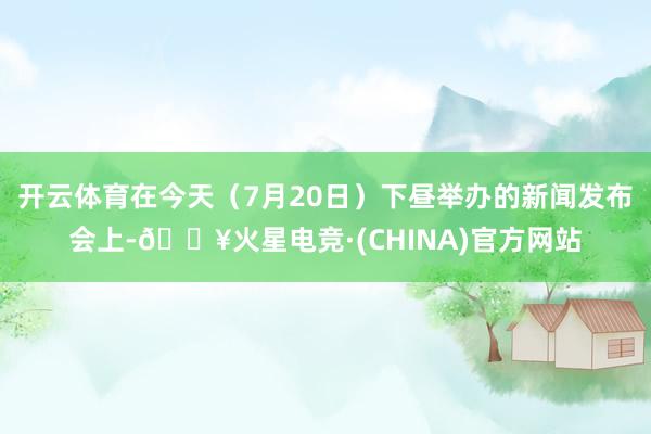 开云体育在今天（7月20日）下昼举办的新闻发布会上-🔥火星电竞·(CHINA)官方网站